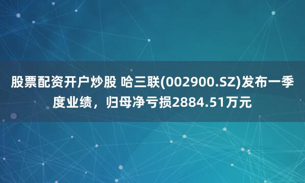 股票配资开户炒股 哈三联(002900.SZ)发布一季度业绩,归母净亏损2884.51万元