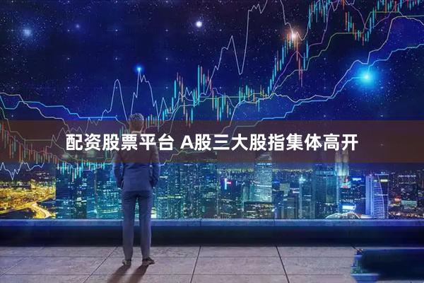 配资股票平台 A股三大股指集体高开