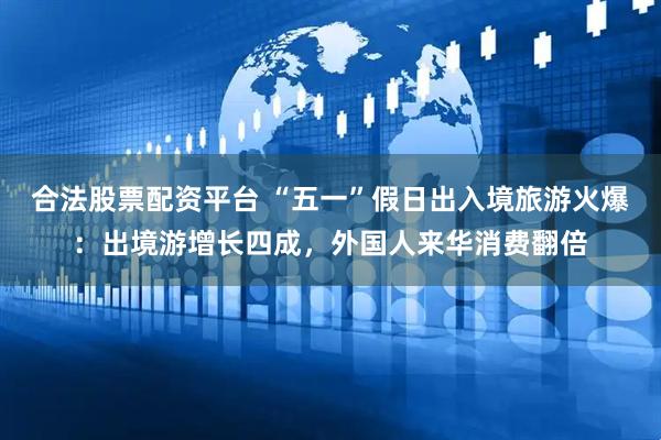 合法股票配资平台 “五一”假日出入境旅游火爆：出境游增长四成，外国人来华消费翻倍