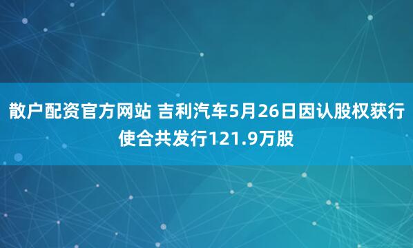 散户配资官方网站 吉利汽车5月26日因认股权获行使合共发行121.9万股