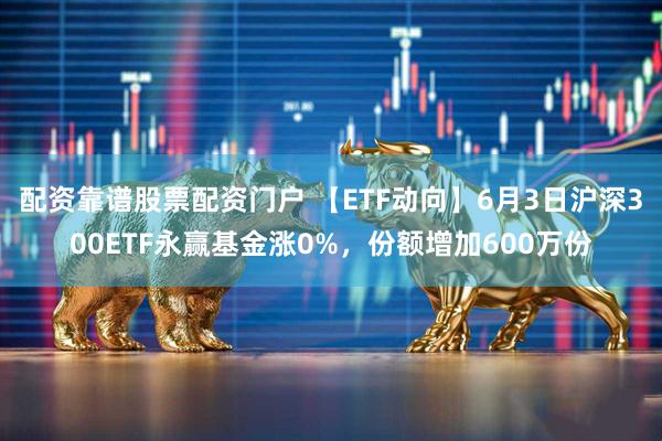 配资靠谱股票配资门户 【ETF动向】6月3日沪深300ETF永赢基金涨0%,份额增加600万份