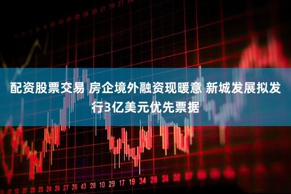 配资股票交易 房企境外融资现暖意 新城发展拟发行3亿美元优先票据