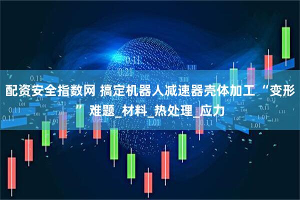 配资安全指数网 搞定机器人减速器壳体加工 “变形” 难题_材料_热处理_应力