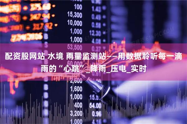 配资股网站 水境 雨量监测站——用数据聆听每一滴雨的“心跳”_降雨_压电_实时
