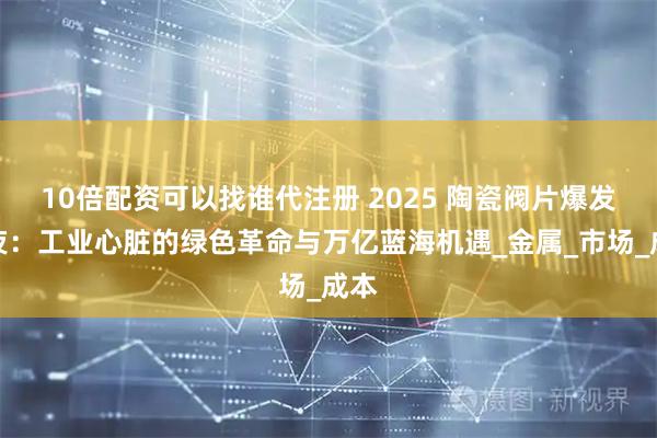 10倍配资可以找谁代注册 2025 陶瓷阀片爆发前夜:工业心脏的绿色革命与万亿蓝海机遇_金属_市场_成本