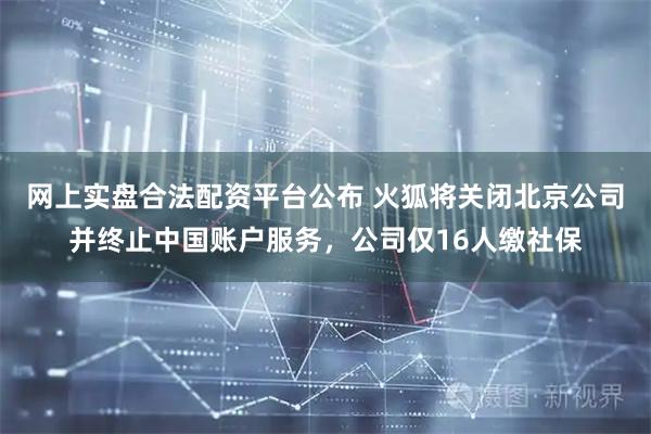 网上实盘合法配资平台公布 火狐将关闭北京公司并终止中国账户服务,公司仅16人缴社保