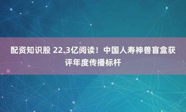 配资知识股 22.3亿阅读!中国人寿神兽盲盒获评年度传播标杆