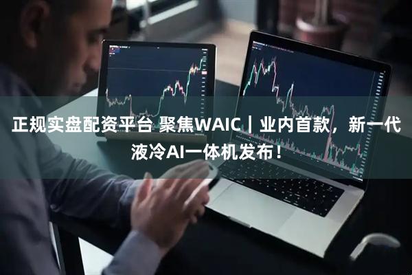 正规实盘配资平台 聚焦WAIC｜业内首款，新一代液冷AI一体机发布！