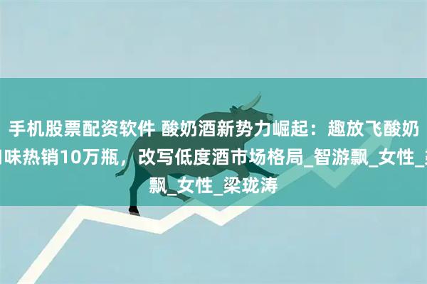 手机股票配资软件 酸奶酒新势力崛起:趣放飞酸奶酒双口味热销10万瓶,改写低度酒市场格局_智游飘_女性_梁珑涛