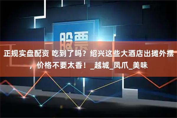正规实盘配资 吃到了吗？绍兴这些大酒店出摊外摆，价格不要太香！_越城_凤爪_美味