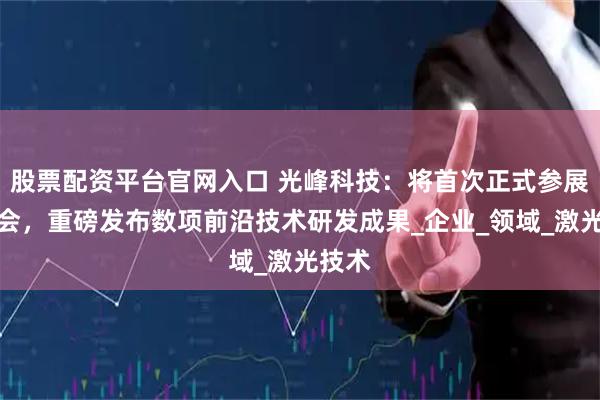 股票配资平台官网入口 光峰科技：将首次正式参展光博会，重磅发布数项前沿技术研发成果_企业_领域_激光技术