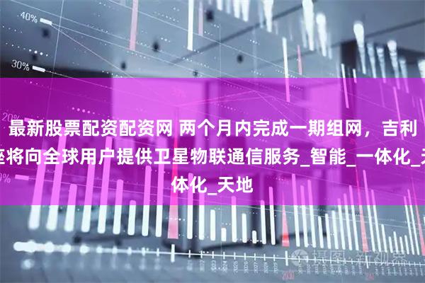 最新股票配资配资网 两个月内完成一期组网,吉利星座将向全球用户提供卫星物联通信服务_智能_一体化_天地