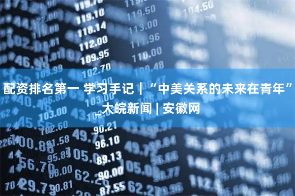 配资排名第一 学习手记｜“中美关系的未来在青年”_大皖新闻 | 安徽网