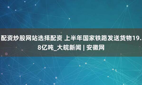 配资炒股网站选择配资 上半年国家铁路发送货物19.8亿吨_大皖新闻 | 安徽网