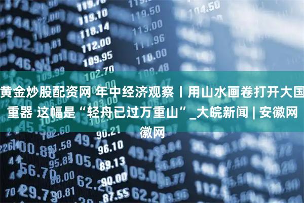 黄金炒股配资网 年中经济观察丨用山水画卷打开大国重器 这幅是“轻舟已过万重山”_大皖新闻 | 安徽网