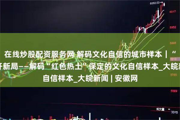 在线炒股配资服务网 解码文化自信的城市样本|“京畿之门”开新局——解码“红色热土”保定的文化自信样本_大皖新闻 | 安徽网