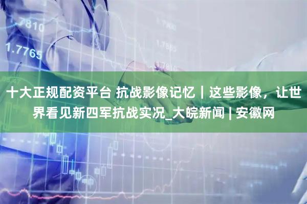 十大正规配资平台 抗战影像记忆|这些影像,让世界看见新四军抗战实况_大皖新闻 | 安徽网
