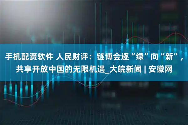 手机配资软件 人民财评：链博会逐“绿”向“新”，共享开放中国的无限机遇_大皖新闻 | 安徽网
