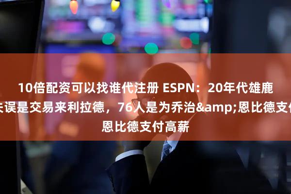 10倍配资可以找谁代注册 ESPN：20年代雄鹿最大失误是交易来利拉德，76人是为乔治&恩比德支付高薪