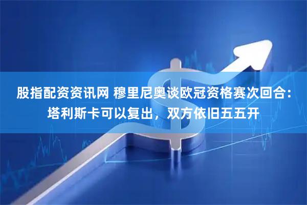 股指配资资讯网 穆里尼奥谈欧冠资格赛次回合:塔利斯卡可以复出,双方依旧五五开