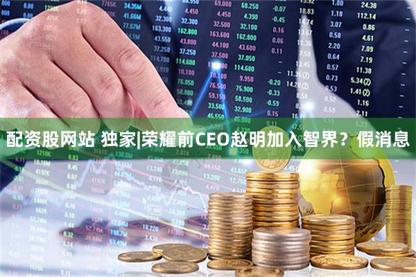 配资股网站 独家|荣耀前CEO赵明加入智界?假消息