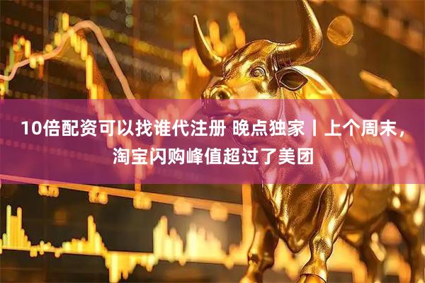 10倍配资可以找谁代注册 晚点独家丨上个周末，淘宝闪购峰值超过了美团