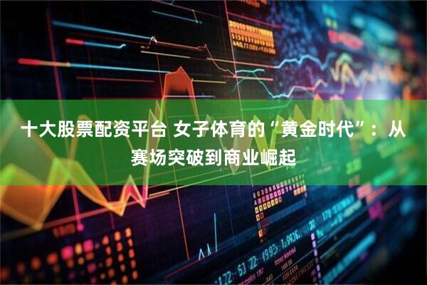 十大股票配资平台 女子体育的“黄金时代”：从赛场突破到商业崛起
