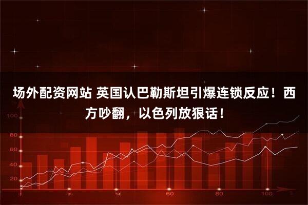 场外配资网站 英国认巴勒斯坦引爆连锁反应！西方吵翻，以色列放狠话！